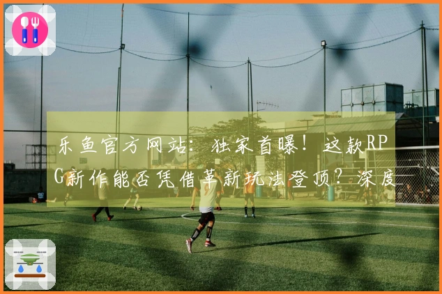 乐鱼官方网站：独家首曝！这款RPG新作能否凭借革新玩法登顶？深度评测告诉你