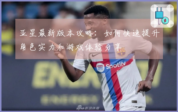 亚星最新版本攻略：如何快速提升角色实力和游戏体验分享