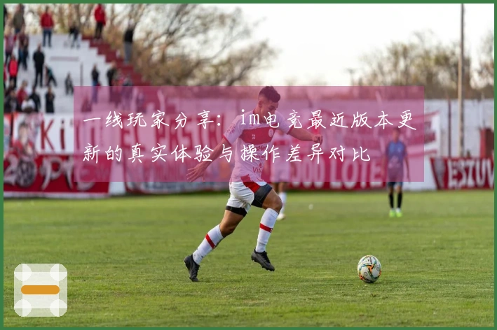一线玩家分享：im电竞最近版本更新的真实体验与操作差异对比