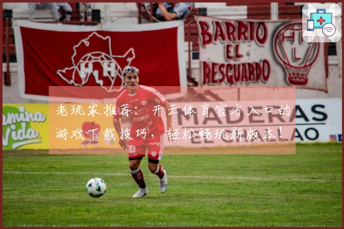 老玩家推荐：开云体育官方入口的游戏下载技巧，轻松畅玩新版本！