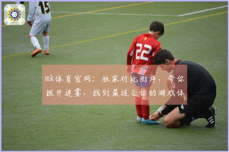 mk体育官网：独家对比测评，带你拨开迷雾，找到最适合你的游戏体验