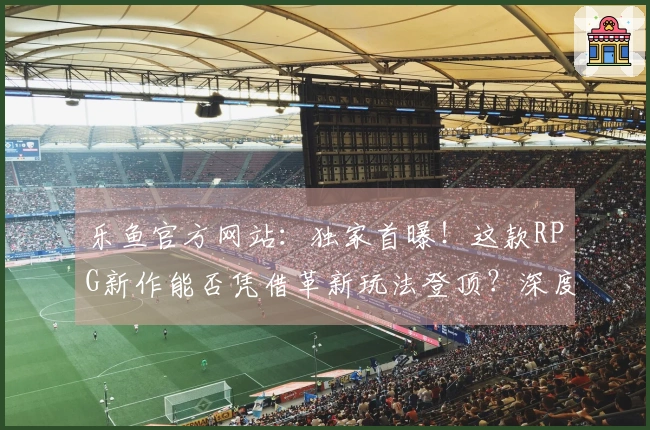 乐鱼官方网站：独家首曝！这款RPG新作能否凭借革新玩法登顶？深度评测告诉你